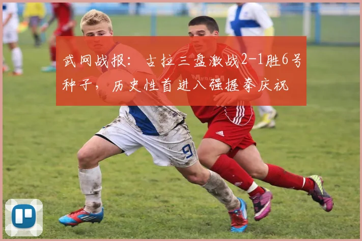 武网战报：古拉三盘激战2-1胜6号种子，历史性首进八强握拳庆祝