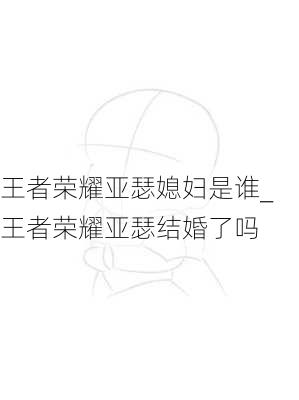 王者荣耀亚瑟媳妇是谁_王者荣耀亚瑟结婚了吗